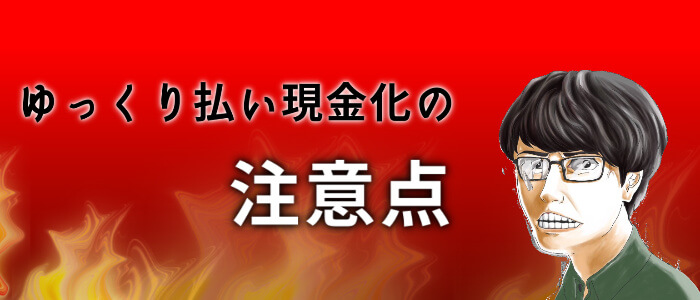 ゆっくり払いを現金化するときの注意点